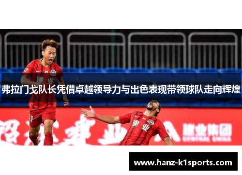 弗拉门戈队长凭借卓越领导力与出色表现带领球队走向辉煌