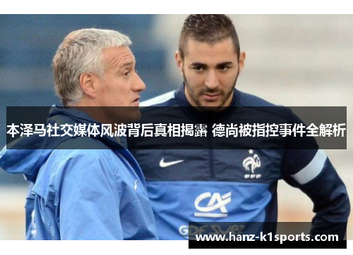 本泽马社交媒体风波背后真相揭露 德尚被指控事件全解析 本泽马社交媒体风波背后真相揭露 德尚被指控事件全解析