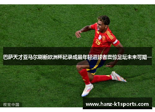 巴萨天才亚马尔刷新欧洲杯纪录成最年轻进球者震惊足坛未来可期一