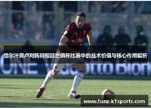 恰尔汗奥卢对阵阿根廷世俱杯比赛中的战术价值与核心作用解析 恰尔汗奥卢对阵阿根廷世俱杯比赛中的战术价值与核心作用解析