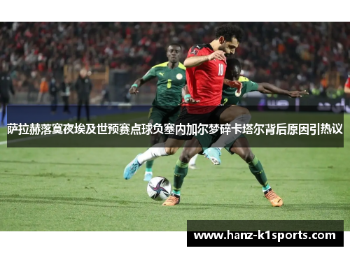 萨拉赫落寞夜埃及世预赛点球负塞内加尔梦碎卡塔尔背后原因引热议
